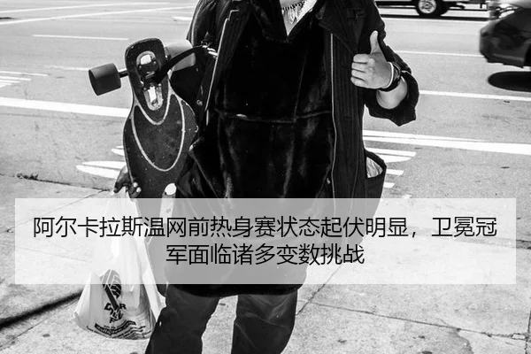 阿尔卡拉斯温网前热身赛状态起伏明显，卫冕冠军面临诸多变数挑战