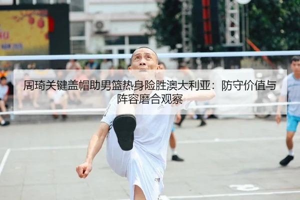 周琦关键盖帽助男篮热身险胜澳大利亚：防守价值与阵容磨合观察